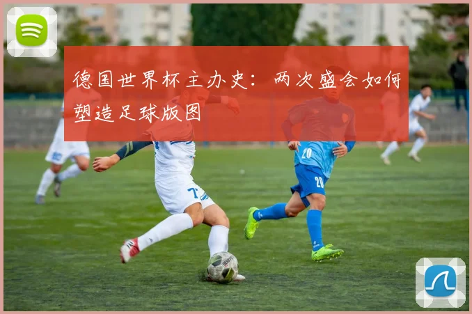 德国世界杯主办史：两次盛会如何塑造足球版图