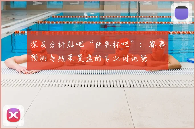 深度分析贴吧“世界杯吧”：赛事预测与结果复盘的专业讨论场
