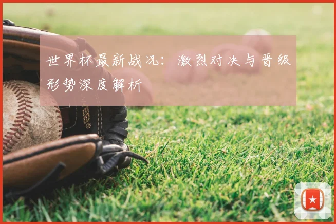 世界杯最新战况：激烈对决与晋级形势深度解析