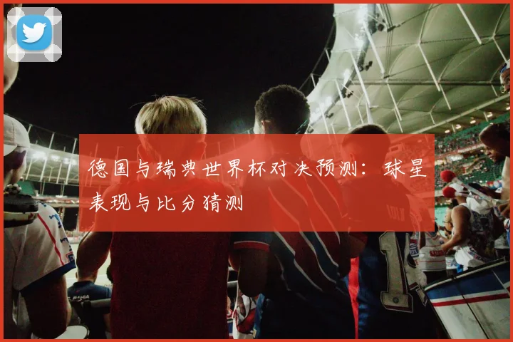 德国与瑞典世界杯对决预测：球星表现与比分猜测