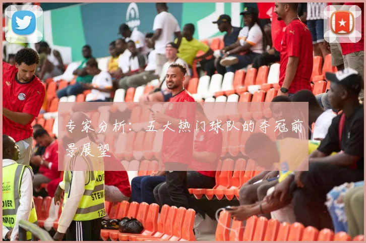 专家分析:五大热门球队的夺冠前景展望