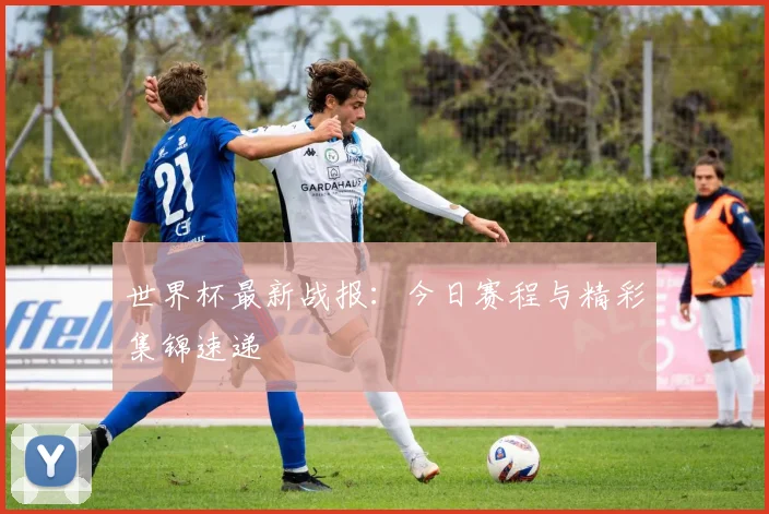 世界杯最新战报：今日赛程与精彩集锦速递