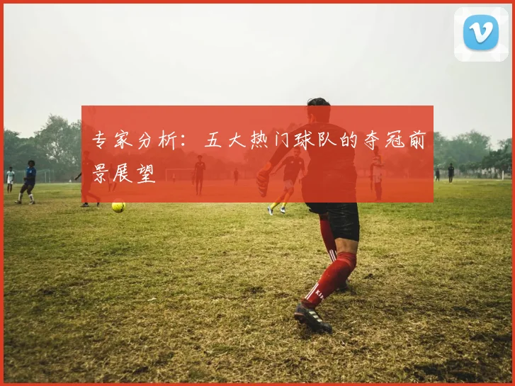 专家分析:五大热门球队的夺冠前景展望
