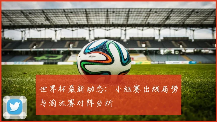 世界杯最新动态：小组赛出线局势与淘汰赛对阵分析