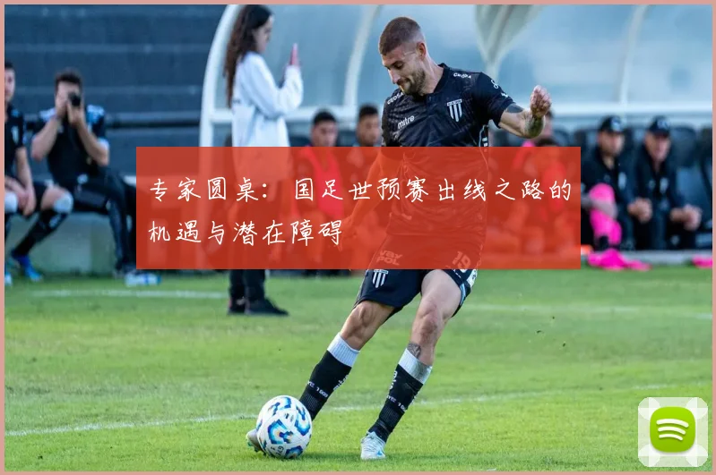 专家圆桌:国足世预赛出线之路的机遇与潜在障碍