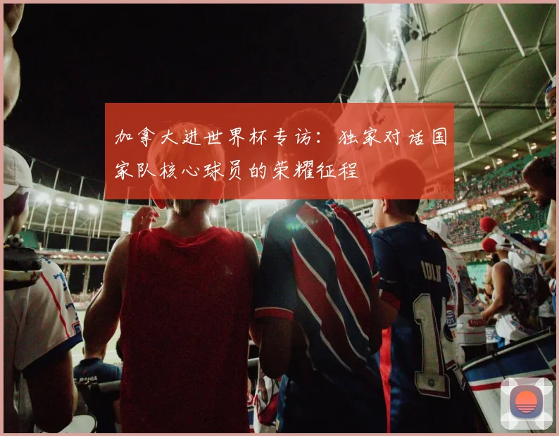 加拿大进世界杯专访:独家对话国家队核心球员的荣耀征程