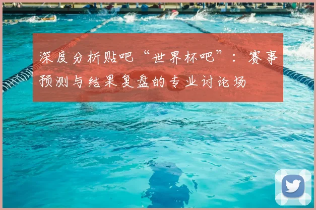 深度分析贴吧“世界杯吧”:赛事预测与结果复盘的专业讨论场