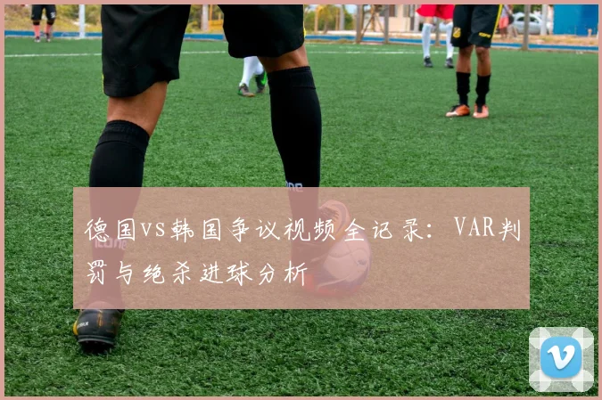德国vs韩国争议视频全记录：VAR判罚与绝杀进球分析